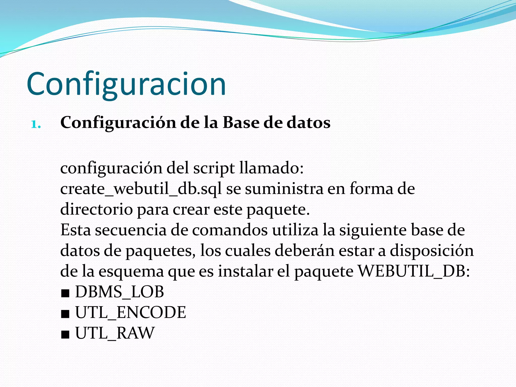 ConfiguracionConfiguración de la Base de datos configuración del script llamado: create_webutil_db.sql se suministra en forma de directorio para crear este paquete. Esta secuencia de comandos utiliza la siguiente base de datos de paquetes, los cuales deberán estar a disposición de la esquema que es instalar el paquete WEBUTIL_DB: ■ DBMS_LOB ■ UTL_ENCODE ■ UTL_RAW