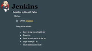 Controlling Jenkins with Python
CLI / API With AutoJenkins
Method:
Things you can do with it:
● Copy a job (e.g. from a template job)
● Delete a job
● Obtain the config.xml file for that job
● Trigger building of a job
● Obtain latest execution results
 