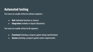 Automated testing
Test cases are usually written by software engineers:
● Unit (individual functions or classes)
● Integration (modules or logical subsystems)
Test cases are usually written by QA engineers:
● Functional (checking a program against design specifications)
● System (checking a program against system requirements)
 