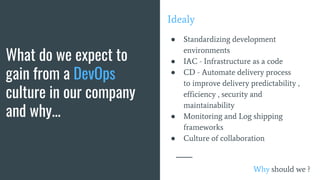 What do we expect to
gain from a DevOps
culture in our company
and why...
Idealy
● Standardizing development
environments
● IAC - Infrastructure as a code
● CD - Automate delivery process
to improve delivery predictability ,
efficiency , security and
maintainability
● Monitoring and Log shipping
frameworks
● Culture of collaboration
Why should we ?
 