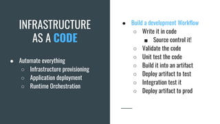 INFRASTRUCTURE
AS A CODE
● Automate everything
○ Infrastructure provisioning
○ Application deployment
○ Runtime Orchestration
● Build a development Workflow
○ Write it in code
■ Source control it!
○ Validate the code
○ Unit test the code
○ Build it into an artifact
○ Deploy artifact to test
○ Integration test it
○ Deploy artifact to prod
 