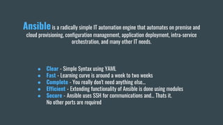 Ansibleis a radically simple IT automation engine that automates on premise and
cloud provisioning, configuration management, application deployment, intra-service
orchestration, and many other IT needs.
● Clear - Simple Syntax using YAML
● Fast - Learning curve is around a week to two weeks
● Complete - You really don't need anything else...
● Efficient - Extending functionality of Ansible is done using modules
● Secure - Ansible uses SSH for communications and… Thats it.
No other ports are required
 