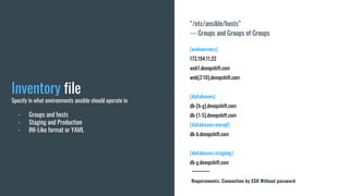 “/etc/ansible/hosts”
--- Groups and Groups of Groups
[webservers]
173.194.11.22
web1.devopshift.com
web[2:10].devopshift.com
[databases]
db-[b-g].devopshift.com
db-[1-5].devopshift.com
[databases:mysql]
db-b.devopshift.com
[databases:staging]
db-g.devopshift.com
Inventory file
Specify in what environments ansible should operate in
- Groups and hosts
- Staging and Production
- INI-Like format or YAML
Requirements: Connection by SSH Without password
 