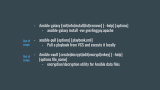 - Ansible-galaxy [init|info|install|list|remove] [--help] [options]
- ansible-galaxy install -vvv geerlingguy.apache
- ansible-pull [options] [playbook.yml]
- Pull a playbook from VCS and execute it locally
- Ansible-vault [create|decrypt|edit|encrypt|rekey] [--help]
[options file_name]
- encryption/decryption utility for Ansible data files
Out of
scope
Out of
scope
 