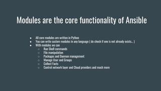 Modules are the core functionality of Ansible
● All core modules are written in Python
● You can write custom modules in any language ( do check if one is not already exists… )
● With modules we can
○ Run Shell commands
○ File manipulation
○ Packages and Daemon management
○ Manage User and Groups
○ Collect Facts
○ Control network layer and Cloud providers and much more
 