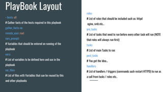 PlayBook Layout roles:
# List of roles that should be included such as: httpd
nginx, smb etc...
pre_tasks:
# List of tasks that need to run before every other task will run (NOTE
that roles will always run first)
tasks:
# List of main Tasks to run
post_tasks:
# You got the idea...
handlers:
# List of handlers / triggers (commands such restart HTTPD) to run as
a call from tasks / roles etc..
- hosts: all
# Gather facts of the hosts required in this playbook
gather_facts: no
remote_user: root
vars_prompt:
# Variables that should be entered on running of the
playbook
vars:
# List of variables to be defined here and use in the
playbook
var_files:
# List of files with Variables that can be reused by this
and other playbooks
 