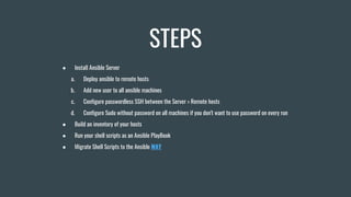 STEPS
● Install Ansible Server
a. Deploy ansible to remote hosts
b. Add new user to all ansible machines
c. Configure passwordless SSH between the Server > Remote hosts
d. Configure Sudo without password on all machines if you don't want to use password on every run
● Build an inventory of your hosts
● Run your shell scripts as an Ansible PlayBook
● Migrate Shell Scripts to the Ansible WAY
 