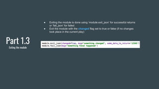 Part 1.3
Exiting the module
● Exiting the module is done using ‘module.exit_json’ for successful returns
or ‘fail_json’ for failed
● Exit the module with the changed flag set to true or false (if no changes
took place in the current play)
 