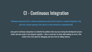 CI - Continuous Integration
Continuous Integration (CI) is a software development practice that is based on a frequent integration of the
code into a shared repository. Each check-in is then verified by an automated build.
main goal of continuous integration is to identify the problems that may occur during the development process
earlier and more easily. If you integrate regularly — there is much less to check while looking for errors. That
results in less time spent for debugging and more time for adding features.
 