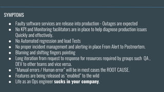 ● Faulty software services are release into production - Outages are expected
● No KPI and Monitoring facilitators are in place to help diagnose production issues
Quickly and effectively.
● No Automated regression and load Tests
● No proper incident management and alerting in place From Alert to Postmortem.
● Blaming and shifting fingers pointing
● Long iteration from request to response for resources required by groups such QA ,
DEV to other teams and vice versa.
● “Manual errors / Human error” will be in most cases the ROOT CAUSE.
● Features are being released as “enabled” to the wild
● Life as an Ops engineer sucks in your company.
SYMPTOMS
 