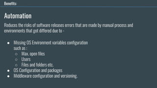 Automation
● Missing OS Environment variables configuration
such as :
○ Max. open files
○ Users
○ Files and folders etc.
● OS Configuration and packages
● Middleware configuration and versioning.
Benefits:
Reduces the risks of software releases errors that are made by manual process and
environments that got differed due to -
 