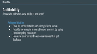 Auditability
Achieved that by
● Save all specifications and configuration in svn
● Provide meaningful information per commit by using
the changelog messages
● Recreate environment base on revisions that got
deployed
Benefits:
Know who did what, why he did it and when
 