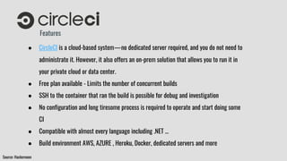 Features
● CircleCI is a cloud-based system — no dedicated server required, and you do not need to
administrate it. However, it also offers an on-prem solution that allows you to run it in
your private cloud or data center.
● Free plan available - Limits the number of concurrent builds
● SSH to the container that ran the build is possible for debug and investigation
● No configuration and long tiresome process is required to operate and start doing some
CI
● Compatible with almost every language including .NET …
● Build environment AWS, AZURE , Heroku, Docker, dedicated servers and more
Source: Hackernoon
 