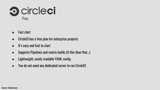 Pros
● Fast start
● CircleCI has a free plan for enterprise projects
● It’s easy and fast to start
● Supports Pipelines and matrix builds (if this than that…)
● Lightweight, easily readable YAML config
● You do not need any dedicated server to run CircleCI
Source: Hackernoon
 
