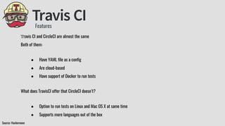 Features
Source: Hackernoon
Travis CI and CircleCI are almost the same
Both of them:
● Have YAML file as a config
● Are cloud-based
● Have support of Docker to run tests
What does TravisCI offer that CircleCI doesn’t?
● Option to run tests on Linux and Mac OS X at same time
● Supports more languages out of the box
 