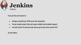 If you got time and resource to
● Configure and build your CI/CD server flow and pipeline,
● You got complex project styles and require multiple branch pipeline supports
● You need to have 10 concurrent jobs and you got private and on premise VCS
Go with Jenkins
Features
 