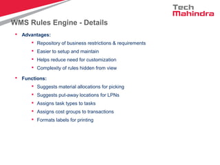 WMS Rules Engine - Details
 Advantages:
 Repository of business restrictions & requirements
 Easier to setup and maintain
 Helps reduce need for customization
 Complexity of rules hidden from view
 Functions:
 Suggests material allocations for picking
 Suggests put-away locations for LPNs
 Assigns task types to tasks
 Assigns cost groups to transactions
 Formats labels for printing
 