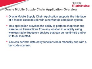 Oracle Mobile Supply Chain Application Overview
 Oracle Mobile Supply Chain Application supports the interface
of a mobile client device with a networked computer system.
 This application provides the ability to perform shop floor and
warehouse transactions from any location in a facility using
wireless radio frequency devices that can be hand-held and/or
lift truck mounted.
 You can perform data entry functions both manually and with a
bar code scanner.
 