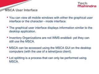 MSCA User Interface
 You can view all mobile windows with either the graphical user
interface or the character - mode interface.
 The graphical user interface displays information similar to the
desktop application.
 Inventory Organizations are not WMS enabled- yet they can
still use the MSCA.
 MSCA can be accessed using the MSCA GUI on the desktop
computers (with the use of a telnet/java client).
 Lot splitting is a process that can only be performed using
MSCA.
 