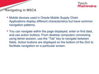 Navigating in MSCA
 Mobile devices used in Oracle Mobile Supply Chain
Applications display different characteristics but have common
navigation patterns.
 You can navigate within the page displayed, enter or find data,
and use action buttons. From desktop computers connecting
using telnet session, use the “Tab” key to navigate between
fields. Action buttons are displayed on the bottom of the GUI to
facilitate navigation on a particular screen.
 