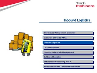 Inbound LogisticsInbound Logistics
Overview of Oracle MSCA
Overview of Oracle MSCA
LPN Transactions using MSCA
LPN Transactions using MSCA
Inbound Logistics
Inbound Logistics
Lot Transactions
Lot Transactions
Warehouse Management Overview
Warehouse Management Overview
Inventory Materials Management
Inventory Materials Management
Outbound Logistics
Outbound Logistics
Newly Introduced Oracle WMS Features
Newly Introduced Oracle WMS Features
 