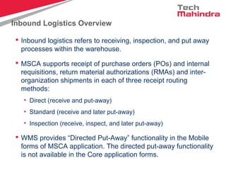 Inbound Logistics Overview
 Inbound logistics refers to receiving, inspection, and put away
processes within the warehouse.
 MSCA supports receipt of purchase orders (POs) and internal
requisitions, return material authorizations (RMAs) and inter-
organization shipments in each of three receipt routing
methods:
• Direct (receive and put-away)
• Standard (receive and later put-away)
• Inspection (receive, inspect, and later put-away)
 WMS provides “Directed Put-Away” functionality in the Mobile
forms of MSCA application. The directed put-away functionality
is not available in the Core application forms.
 