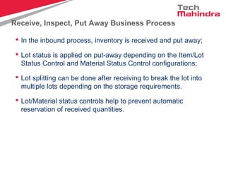 Receive, Inspect, Put Away Business Process
 In the inbound process, inventory is received and put away;
 Lot status is applied on put-away depending on the Item/Lot
Status Control and Material Status Control configurations;
 Lot splitting can be done after receiving to break the lot into
multiple lots depending on the storage requirements.
 Lot/Material status controls help to prevent automatic
reservation of received quantities.
 