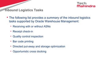Inbound Logistics Tasks
 The following list provides a summary of the inbound logistics
tasks supported by Oracle Warehouse Management:
• Receiving with or without ASNs
• Receipt check-in
• Quality control inspection
• Bar code printing
• Directed put-away and storage optimization
• Opportunistic cross docking
 