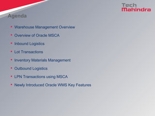 Agenda
 Warehouse Management Overview
 Overview of Oracle MSCA
 Inbound Logistics
 Lot Transactions
 Inventory Materials Management
 Outbound Logistics
 LPN Transactions using MSCA
 Newly Introduced Oracle WMS Key Features
 