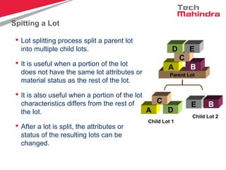 Spitting a Lot
 Lot splitting process split a parent lot
into multiple child lots.
 It is useful when a portion of the lot
does not have the same lot attributes or
material status as the rest of the lot.
 It is also useful when a portion of the lot
characteristics differs from the rest of
the lot.
 After a lot is split, the attributes or
status of the resulting lots can be
changed.
Parent Lot
A B
C
D E
A D
C
Child Lot 1
E B
Child Lot 2
 
