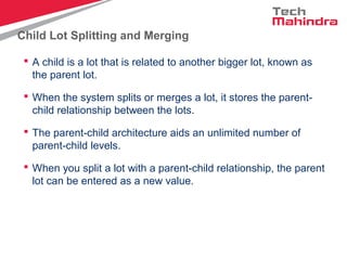 Child Lot Splitting and Merging
 A child is a lot that is related to another bigger lot, known as
the parent lot.
 When the system splits or merges a lot, it stores the parent-
child relationship between the lots.
 The parent-child architecture aids an unlimited number of
parent-child levels.
 When you split a lot with a parent-child relationship, the parent
lot can be entered as a new value.
 