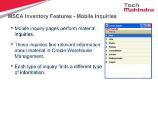 MSCA Inventory Features - Mobile Inquiries
 Mobile inquiry pages perform material
inquiries.
 These inquiries find relevant information
about material in Oracle Warehouse
Management.
 Each type of inquiry finds a different type
of information.
 