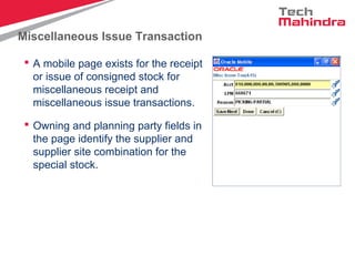 Miscellaneous Issue Transaction
 A mobile page exists for the receipt
or issue of consigned stock for
miscellaneous receipt and
miscellaneous issue transactions.
 Owning and planning party fields in
the page identify the supplier and
supplier site combination for the
special stock.
 