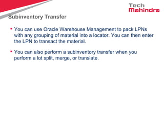 Subinventory Transfer
 You can use Oracle Warehouse Management to pack LPNs
with any grouping of material into a locator. You can then enter
the LPN to transact the material.
 You can also perform a subinventory transfer when you
perform a lot split, merge, or translate.
 