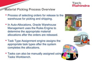 Material Picking Process Overview
 Process of selecting orders for release to the
warehouse for picking and shipping.
 In Auto-Allocations, Oracle Warehouse
Management uses the Rules Engine to
determine the appropriate material
allocations after the orders are released.
 Task Type Assignment engine assigns the
appropriate task types after the system
completes the allocations.
 Tasks can also be manually assigned using
Tasks Workbench.
 