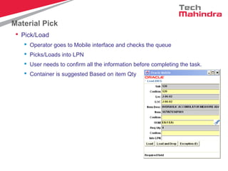 Material Pick
 Pick/Load
 Operator goes to Mobile interface and checks the queue
 Picks/Loads into LPN
 User needs to confirm all the information before completing the task.
 Container is suggested Based on item Qty
 