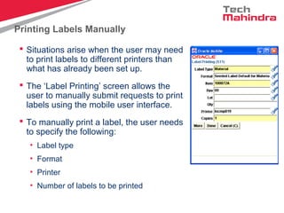 Printing Labels Manually
 Situations arise when the user may need
to print labels to different printers than
what has already been set up.
 The ‘Label Printing’ screen allows the
user to manually submit requests to print
labels using the mobile user interface.
 To manually print a label, the user needs
to specify the following:
• Label type
• Format
• Printer
• Number of labels to be printed
 