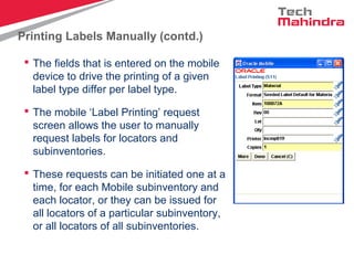 Printing Labels Manually (contd.)
 The fields that is entered on the mobile
device to drive the printing of a given
label type differ per label type.
 The mobile ‘Label Printing’ request
screen allows the user to manually
request labels for locators and
subinventories.
 These requests can be initiated one at a
time, for each Mobile subinventory and
each locator, or they can be issued for
all locators of a particular subinventory,
or all locators of all subinventories.
 