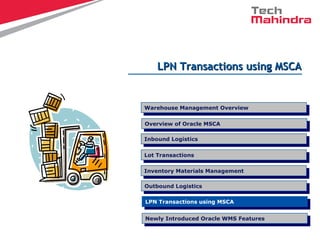 LPN Transactions using MSCALPN Transactions using MSCA
Overview of Oracle MSCA
Overview of Oracle MSCA
LPN Transactions using MSCA
LPN Transactions using MSCA
Inbound Logistics
Inbound Logistics
Lot Transactions
Lot Transactions
Warehouse Management Overview
Warehouse Management Overview
Inventory Materials Management
Inventory Materials Management
Outbound Logistics
Outbound Logistics
Newly Introduced Oracle WMS Features
Newly Introduced Oracle WMS Features
 