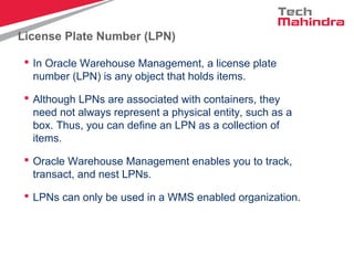 License Plate Number (LPN)
 In Oracle Warehouse Management, a license plate
number (LPN) is any object that holds items.
 Although LPNs are associated with containers, they
need not always represent a physical entity, such as a
box. Thus, you can define an LPN as a collection of
items.
 Oracle Warehouse Management enables you to track,
transact, and nest LPNs.
 LPNs can only be used in a WMS enabled organization.
 