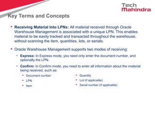 Key Terms and Concepts
 Receiving Material Into LPNs: All material received through Oracle
Warehouse Management is associated with a unique LPN. This enables
material to be easily tracked and transacted throughout the warehouse,
without scanning the item, quantities, lots, or serials.
 Oracle Warehouse Management supports two modes of receiving:
• Express: In Express mode, you need only enter the document number, and
optionally the LPN.
• Confirm: In Confirm mode, you need to enter all information about the material
being received, such as:
 Document number
 LPN
 Item
 Quantity
 Lot (if applicable)
 Serial number (if applicable)
 