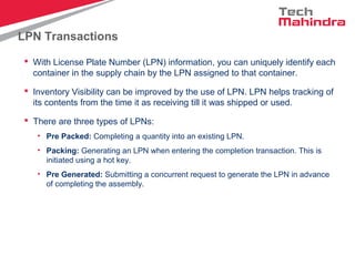 LPN Transactions
 With License Plate Number (LPN) information, you can uniquely identify each
container in the supply chain by the LPN assigned to that container.
 Inventory Visibility can be improved by the use of LPN. LPN helps tracking of
its contents from the time it as receiving till it was shipped or used.
 There are three types of LPNs:
• Pre Packed: Completing a quantity into an existing LPN.
• Packing: Generating an LPN when entering the completion transaction. This is
initiated using a hot key.
• Pre Generated: Submitting a concurrent request to generate the LPN in advance
of completing the assembly.
 