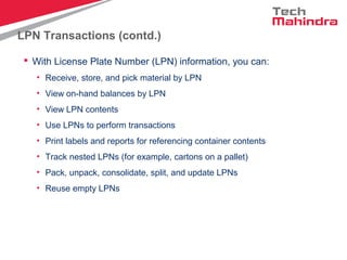 LPN Transactions (contd.)
 With License Plate Number (LPN) information, you can:
• Receive, store, and pick material by LPN
• View on-hand balances by LPN
• View LPN contents
• Use LPNs to perform transactions
• Print labels and reports for referencing container contents
• Track nested LPNs (for example, cartons on a pallet)
• Pack, unpack, consolidate, split, and update LPNs
• Reuse empty LPNs
 