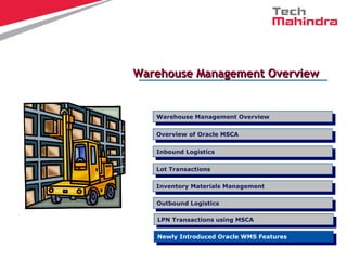 Warehouse Management OverviewWarehouse Management Overview
Overview of Oracle MSCA
Overview of Oracle MSCA
LPN Transactions using MSCA
LPN Transactions using MSCA
Inbound Logistics
Inbound Logistics
Lot Transactions
Lot Transactions
Warehouse Management Overview
Warehouse Management Overview
Inventory Materials Management
Inventory Materials Management
Outbound Logistics
Outbound Logistics
Newly Introduced Oracle WMS Features
Newly Introduced Oracle WMS Features
 