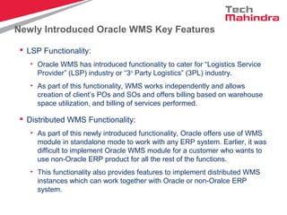 Newly Introduced Oracle WMS Key Features
 LSP Functionality:
• Oracle WMS has introduced functionality to cater for “Logistics Service
Provider” (LSP) industry or “3rd
Party Logistics” (3PL) industry.
• As part of this functionality, WMS works independently and allows
creation of client’s POs and SOs and offers billing based on warehouse
space utilization, and billing of services performed.
 Distributed WMS Functionality:
• As part of this newly introduced functionality, Oracle offers use of WMS
module in standalone mode to work with any ERP system. Earlier, it was
difficult to implement Oracle WMS module for a customer who wants to
use non-Oracle ERP product for all the rest of the functions.
• This functionality also provides features to implement distributed WMS
instances which can work together with Oracle or non-Oralce ERP
system.
 