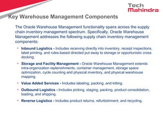 Key Warehouse Management Components
The Oracle Warehouse Management functionality spans across the supply
chain inventory management spectrum. Specifically, Oracle Warehouse
Management addresses the following supply chain inventory management
components:
• Inbound Logistics - Includes receiving directly into inventory, receipt inspections,
label printing, and rules-based directed put away to storage or opportunistic cross
docking.
• Storage and Facility Management - Oracle Warehouse Management extends
intra-organization replenishments, container management, storage space
optimization, cycle counting and physical inventory, and physical warehouse
mapping.
• Value Added Services - Includes labeling, packing, and kitting.
• Outbound Logistics - Includes picking, staging, packing, product consolidation,
loading, and shipping.
• Reverse Logistics - Includes product returns, refurbishment, and recycling.
 
