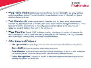  WMS Rules engine: WMS rules engine enforces the rules defined for put-away, picking,
cost group or label printing. You can simulate the results based on set of rules defined. (More
details in following slides).
 Task Workbench: Task Engine creates tasks like pick, put away, move, replenishment,
dispatch etc. Task Workbench or Warehouse Control Board enables management of tasks. These
tasks either can be automatically or manually assigned or scheduled to the resources, or
resources can pick tasks as they work in the warehouse.
 Wave Planning: Oracle WMS facilitates creation, planning and execution of waves in the
outbound logistics. This includes selecting / grouping orders for fulfillment, checking availability,
labor planning for fulfilling orders, monitoring progress of orders.
 Other Important Features:
• Lot Operations: Lot Split, Merge, Translate which are not available in the Oracle Inventory module.
• Crossdocking: Inbound receipts to satisfy outbound demands.
• Cartonization: WMS can automatically suggest packing configurations for groups of items. The system
can determine the best carton size in which to pack the material being picked for shipment.
• Labor Management: Oracle WMS provides all the labor management features to support resource
planning, management and related tasks.
 