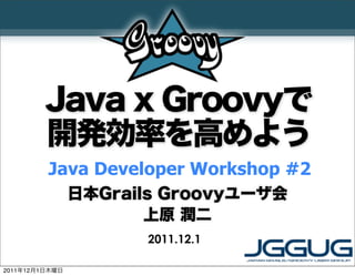 Java x Groovyで
         開発効率を高めよう
         Java Developer Workshop #2
                日本Grails Groovyユーザ会
                       上原 潤二
                      2011.12.1

2011年12月1日木曜日
 