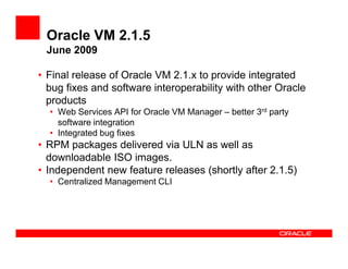 Oracle VM 2.1.5
 June 2009

• Final release of Oracle VM 2.1.x to provide integrated
  bug fixes and software interoperability with other Oracle
  products
  • Web Services API for Oracle VM Manager – better 3rd party
    software integration
  • Integrated bug fixes
• RPM packages delivered via ULN as well as
  downloadable ISO images.
• Independent new feature releases (shortly after 2.1.5)
  • Centralized Management CLI
 