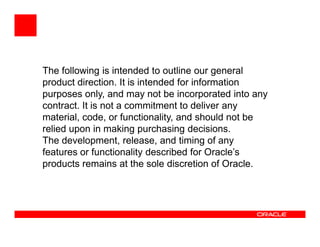 The following is intended to outline our general
product direction. It is intended for information
purposes only, and may not be incorporated into any
contract. It is not a commitment to deliver any
material, code, or functionality, and should not be
relied upon in making purchasing decisions.
The development, release, and timing of any
features or functionality described for Oracle’s
products remains at the sole discretion of Oracle.
 